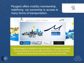 57 
Peugeot offers mobility membership, 
redefining car ownership to access to 
many forms of transportation. 
Mu by Peugeot is available at over 90 sites in 7 European countries. 
The elevated level of service offers rentals for cars, vans, scooters, 
bicycles and accessories including roof racks and car seats. 
 