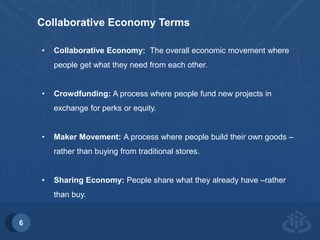 6 
Collaborative Economy Terms 
• Collaborative Economy: The overall economic movement where 
people get what they need from each other. 
• Crowdfunding: A process where people fund new projects in 
exchange for perks or equity. 
• Maker Movement: A process where people build their own goods – 
rather than buying from traditional stores. 
• Sharing Economy: People share what they already have –rather 
than buy. 
 
