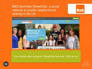 64 
B&Q launches StreetClub, a social 
network to enable neighborhood 
sharing in the UK. 
Four months after its launch, StreetClub had over 1,000 set up. 
 