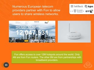 65 
Numerous European telecom 
providers partner with Fon to allow 
users to share wireless networks. 
Fon offers access to over 12M hotspots around the world. Only 
4M are from Fon routers. The other 8M are from partnerships with 
broadband providers. 
 