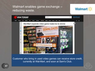 67 
Walmart enables game exchange – 
reducing waste. 
Customer who bring in used video games can receive store credit, 
currently at Wal-Mart, and soon at Sam's Club. 
 