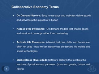 7 
Collaborative Economy Terms 
• On Demand Service: Easy to use apps and websites deliver goods 
and services within a push of a button 
• Access over ownership: On demand models that enable goods 
and services to emerge rather than purchasing. 
• Activate Idle Resources: A tenant that cars, drills, and homes are 
often not used –now we can quickly use on demand via mobile and 
social technologies. 
• Marketplaces (Two-sided): Software platform that enables the 
tractions of providers and partakers. (hosts and guests, drivers and 
riders). 
 