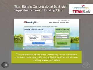 79 
Titan Bank & Congressional Bank start 
buying loans through Lending Club. 
This partnership allows these community banks to facilitate 
consumer loans they could not profitable service on their own, 
creating new opportunities. 
 
