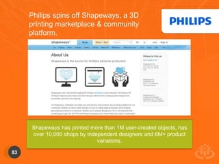 83 
Philips spins off Shapeways, a 3D 
printing marketplace & community 
platform. 
Shapeways has printed more than 1M user-created objects, has 
over 10,000 shops by independent designers and 6M+ product 
variations. 
 