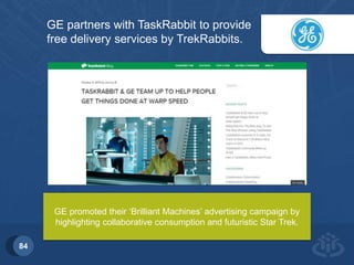Introduction 
84 
GE partners with TaskRabbit to provide 
free delivery services by TrekRabbits. 
GE promoted their ‘Brilliant Machines’ advertising campaign by 
highlighting collaborative consumption and futuristic Star Trek. 
 