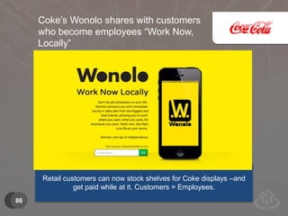 86 
Coke’s Wonolo shares with customers 
who become employees “Work Now, 
Locally” 
Retail customers can now stock shelves for Coke displays –and 
get paid while at it. Customers = Employees. 
 