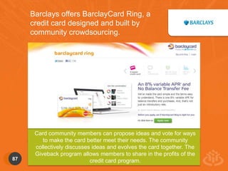 Barclays offers BarclayCard Ring, a 
credit card designed and built by 
community crowdsourcing. 
Card community members can propose ideas and vote for ways 
to make the card better meet their needs. The community 
collectively discusses ideas and evolves the card together. The 
Giveback program allows members to share in the profits of the 
87 credit card program. 
 
