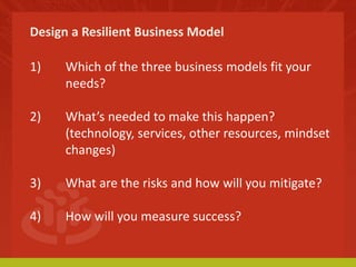 Design a Resilient Business Model 
1) Which of the three business models fit your 
needs? 
2) What’s needed to make this happen? 
(technology, services, other resources, mindset 
changes) 
3) What are the risks and how will you mitigate? 
4) How will you measure success? 
 