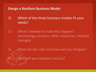 Design a Resilient Business Model 
1) Which of the three business models fit your 
needs? 
2) What’s needed to make this happen? 
(technology, services, other resources, mindset 
changes) 
3) What are the risks and how will you mitigate? 
4) How will you measure success? 
 
