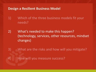 Design a Resilient Business Model 
1) Which of the three business models fit your 
needs? 
2) What’s needed to make this happen? 
(technology, services, other resources, mindset 
changes) 
3) What are the risks and how will you mitigate? 
4) How will you measure success? 
 