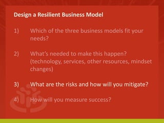 Design a Resilient Business Model 
1) Which of the three business models fit your 
needs? 
2) What’s needed to make this happen? 
(technology, services, other resources, mindset 
changes) 
3) What are the risks and how will you mitigate? 
4) How will you measure success? 
 