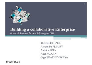 1




   Building a collaborative Enterprise
   Harvard Business Review July-August 2011


                              Thomas CLUZEL
                              Alexandra FLEURY
                              Antoine JOLY
                              Axel PAQUIN
                              Olga ZRAZHEVSKAYA
Grade: 16/20
 