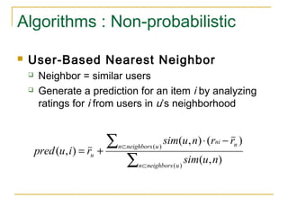 Algorithms : Non-probabilistic
 User-Based Nearest Neighbor
 Neighbor = similar users
 Generate a prediction for an item i by analyzing
ratings for i from users in u’s neighborhood
∑
∑
⊂
⊂
−⋅
+=
)(
)(
),(
)(),(
),(
uneighborsn
uneighborsn nni
u
nusim
rrnusim
riupred
 