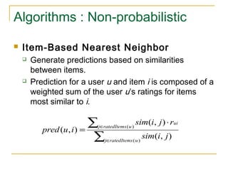 Algorithms : Non-probabilistic
 Item-Based Nearest Neighbor
 Generate predictions based on similarities
between items.
 Prediction for a user u and item i is composed of a
weighted sum of the user u’s ratings for items
most similar to i.
∑
∑
∈
∈
⋅
=
)(
)(
),(
),(
),(
uratedItemsj
uratedItemsj
ui
jisim
rjisim
iupred
 