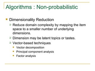 Algorithms : Non-probabilistic
 Dimensionality Reduction
 Reduce domain complexity by mapping the item
space to a smaller number of underlying
dimensions.
 Dimension may be latent topics or tastes.
 Vector-based techniques
 Vector decomposition
 Principal component analysis
 Factor analysis
 