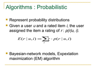 Algorithms : Probabilistic
 Represent probability distributions
 Given a user u and a rated item i, the user
assigned the item a rating of r : p(r|u, i).
 Bayesian-network models, Expextation
maximization (EM) algorithm
∑ ⋅=
r
iurpriurE ),|(),|(
 