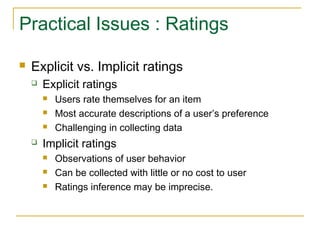 Practical Issues : Ratings
 Explicit vs. Implicit ratings
 Explicit ratings
 Users rate themselves for an item
 Most accurate descriptions of a user’s preference
 Challenging in collecting data
 Implicit ratings
 Observations of user behavior
 Can be collected with little or no cost to user
 Ratings inference may be imprecise.
 