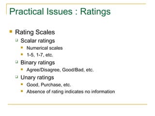 Practical Issues : Ratings
 Rating Scales
 Scalar ratings
 Numerical scales
 1-5, 1-7, etc.
 Binary ratings
 Agree/Disagree, Good/Bad, etc.
 Unary ratings
 Good, Purchase, etc.
 Absence of rating indicates no information
 