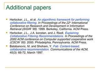 Additional papers
 Herlocker, J.L., et al. An algorithmic framework for performing
collaborative filtering. In Proceedings of the 22nd
International
Conference on Research and Development in Information
Retrieval (SIGIR ’99). 1999. Berkeley, California. ACM Press.
 Herlocker, J.L., J.A. konstan, and J. Riedl. Explaining
Collaborative Filtering Recommendations. In Proceedings of the
2000 ACM conference on Computer supported cooperative work
(CSCW ’00). 2000. Philadelphia, Pennsylvania. ACM Press.
 Balabanovic, M. and Shoham, Y. Fab: Content-based,
collaborative recommendation. Communications of the ACM,
40(3): 66-72, March 1997.
 