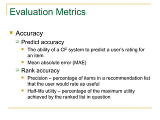 Evaluation Metrics
 Accuracy
 Predict accuracy
 The ability of a CF system to predict a user’s rating for
an item
 Mean absolute error (MAE)
 Rank accuracy
 Precision – percentage of items in a recommendation list
that the user would rate as useful
 Half-life utility – percentage of the maximum utility
achieved by the ranked list in question
 