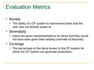 Evaluation Metrics
 Novelty
 The ability of a CF system to recommend items that the
user was not already aware of.
 Serendipity
 Users are given recommendations for items that they would
not have seen given their existing channels of discovery.
 Coverage
 The percentage of the items known to the CF system for
which the CF system can generate predictions.
 