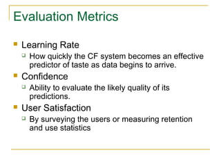 Evaluation Metrics
 Learning Rate
 How quickly the CF system becomes an effective
predictor of taste as data begins to arrive.
 Confidence
 Ability to evaluate the likely quality of its
predictions.
 User Satisfaction
 By surveying the users or measuring retention
and use statistics
 