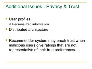 Additional Issues : Privacy & Trust
 User profiles
 Personalized information
 Distributed architecture
 Recommender system may break trust when
malicious users give ratings that are not
representative of their true preferences.
 