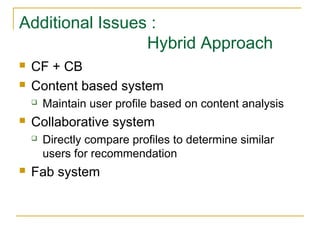 Additional Issues :
Hybrid Approach
 CF + CB
 Content based system
 Maintain user profile based on content analysis
 Collaborative system
 Directly compare profiles to determine similar
users for recommendation
 Fab system
 