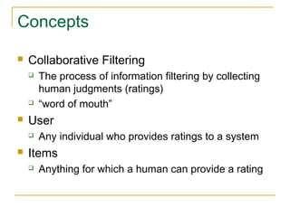 Concepts
 Collaborative Filtering
 The process of information filtering by collecting
human judgments (ratings)
 “word of mouth”
 User
 Any individual who provides ratings to a system
 Items
 Anything for which a human can provide a rating
 