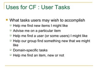 Uses for CF : User Tasks
 What tasks users may wish to accomplish
 Help me find new items I might like
 Advise me on a particular item
 Help me find a user (or some users) I might like
 Help our group find something new that we might
like
 Domain-specific tasks
 Help me find an item, new or not
 
