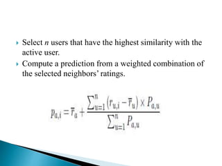  Select n users that have the highest similarity with the
active user.
 Compute a prediction from a weighted combination of
the selected neighbors’ ratings.
 