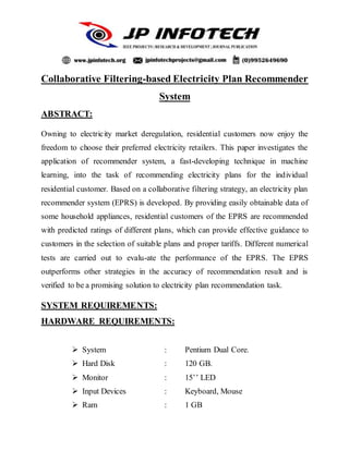 Collaborative Filtering-based Electricity Plan Recommender
System
ABSTRACT:
Owning to electricity market deregulation, residential customers now enjoy the
freedom to choose their preferred electricity retailers. This paper investigates the
application of recommender system, a fast-developing technique in machine
learning, into the task of recommending electricity plans for the individual
residential customer. Based on a collaborative filtering strategy, an electricity plan
recommender system (EPRS) is developed. By providing easily obtainable data of
some household appliances, residential customers of the EPRS are recommended
with predicted ratings of different plans, which can provide effective guidance to
customers in the selection of suitable plans and proper tariffs. Different numerical
tests are carried out to evalu-ate the performance of the EPRS. The EPRS
outperforms other strategies in the accuracy of recommendation result and is
verified to be a promising solution to electricity plan recommendation task.
SYSTEM REQUIREMENTS:
HARDWARE REQUIREMENTS:
 System : Pentium Dual Core.
 Hard Disk : 120 GB.
 Monitor : 15’’ LED
 Input Devices : Keyboard, Mouse
 Ram : 1 GB
 