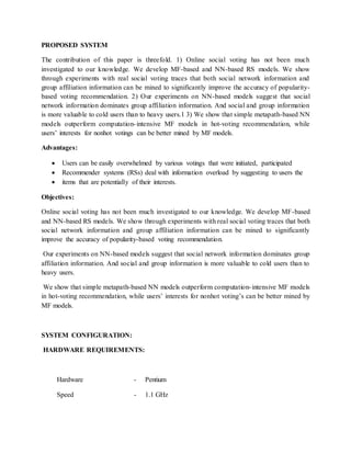 PROPOSED SYSTEM
The contribution of this paper is threefold. 1) Online social voting has not been much
investigated to our knowledge. We develop MF-based and NN-based RS models. We show
through experiments with real social voting traces that both social network information and
group affiliation information can be mined to significantly improve the accuracy of popularity-
based voting recommendation. 2) Our experiments on NN-based models suggest that social
network information dominates group affiliation information. And social and group information
is more valuable to cold users than to heavy users.1 3) We show that simple metapath-based NN
models outperform computation-intensive MF models in hot-voting recommendation, while
users’ interests for nonhot votings can be better mined by MF models.
Advantages:
 Users can be easily overwhelmed by various votings that were initiated, participated
 Recommender systems (RSs) deal with information overload by suggesting to users the
 items that are potentially of their interests.
Objectives:
Online social voting has not been much investigated to our knowledge. We develop MF-based
and NN-based RS models. We show through experiments with real social voting traces that both
social network information and group affiliation information can be mined to significantly
improve the accuracy of popularity-based voting recommendation.
Our experiments on NN-based models suggest that social network information dominates group
affiliation information. And social and group information is more valuable to cold users than to
heavy users.
We show that simple metapath-based NN models outperform computation-intensive MF models
in hot-voting recommendation, while users’ interests for nonhot voting’s can be better mined by
MF models.
SYSTEM CONFIGURATION:
HARDWARE REQUIREMENTS:
Hardware - Pentium
Speed - 1.1 GHz
 