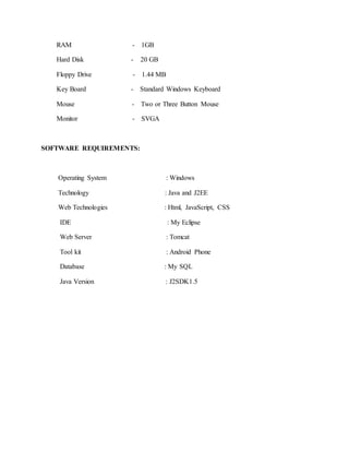 RAM - 1GB
Hard Disk - 20 GB
Floppy Drive - 1.44 MB
Key Board - Standard Windows Keyboard
Mouse - Two or Three Button Mouse
Monitor - SVGA
SOFTWARE REQUIREMENTS:
Operating System : Windows
Technology : Java and J2EE
Web Technologies : Html, JavaScript, CSS
IDE : My Eclipse
Web Server : Tomcat
Tool kit : Android Phone
Database : My SQL
Java Version : J2SDK1.5
 