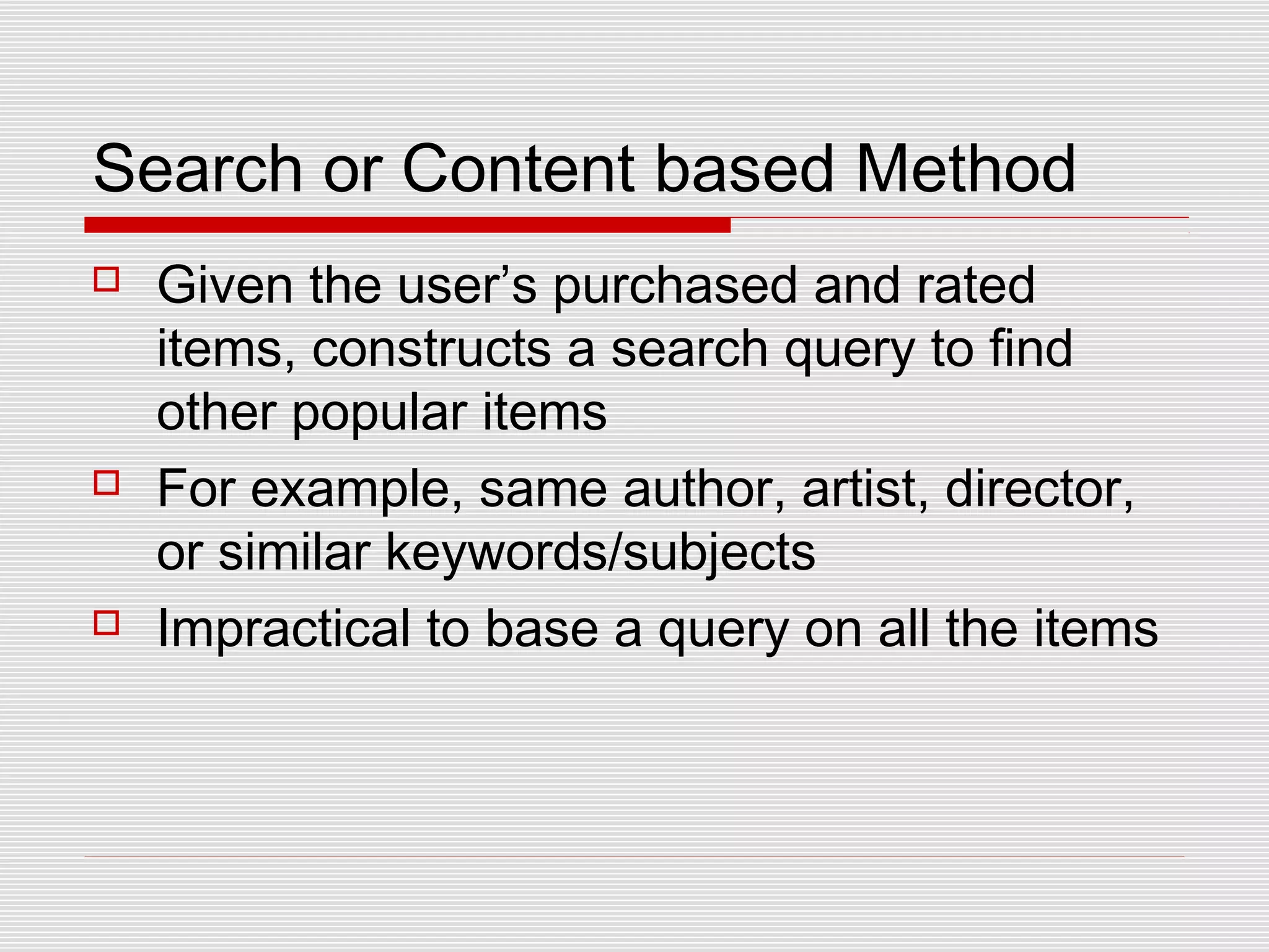 Search or Content based Method
 Given the user’s purchased and rated
items, constructs a search query to find
other popular items
 For example, same author, artist, director,
or similar keywords/subjects
 Impractical to base a query on all the items
 
