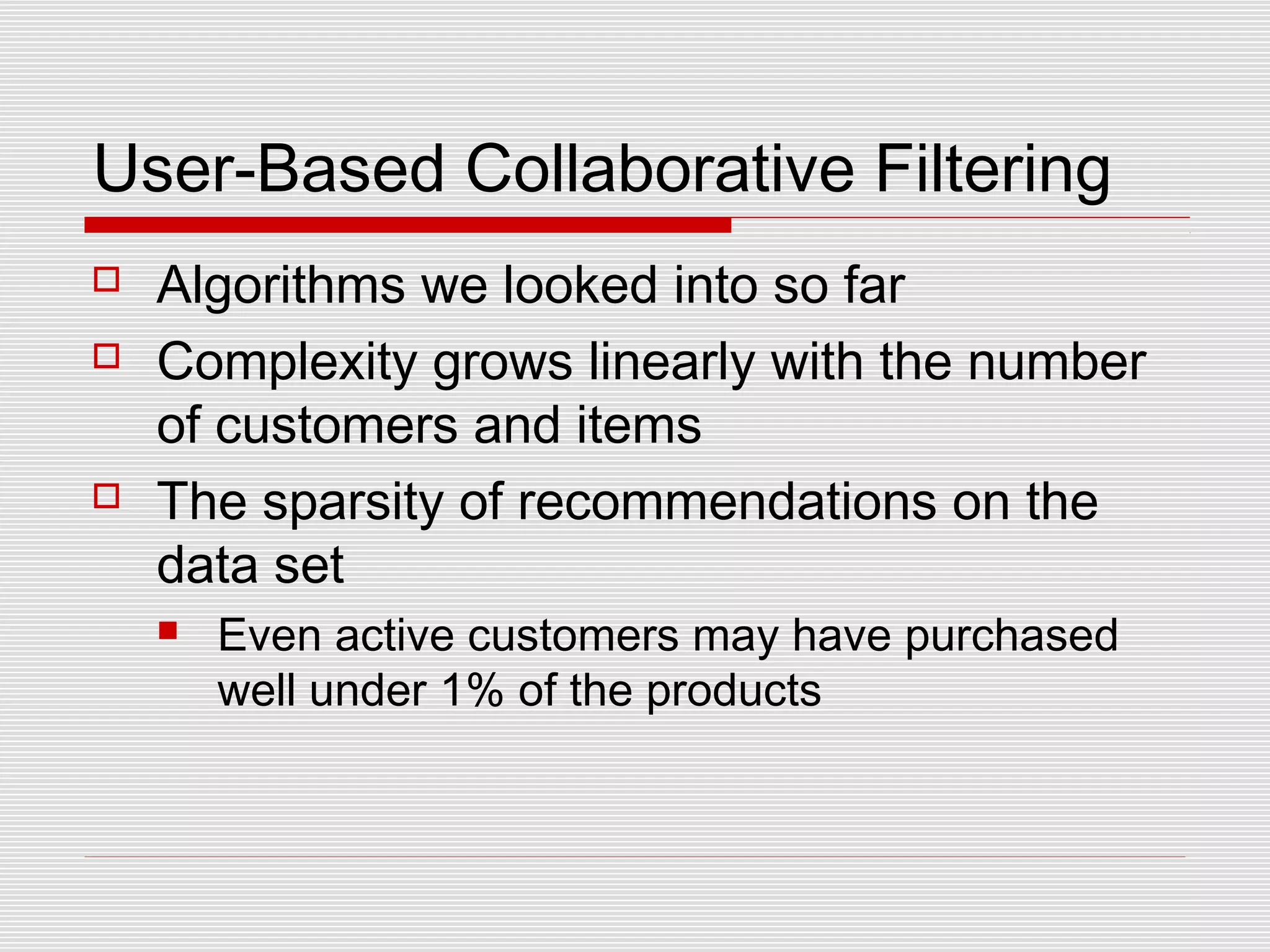 User-Based Collaborative Filtering
 Algorithms we looked into so far
 Complexity grows linearly with the number
of customers and items
 The sparsity of recommendations on the
data set
 Even active customers may have purchased
well under 1% of the products
 