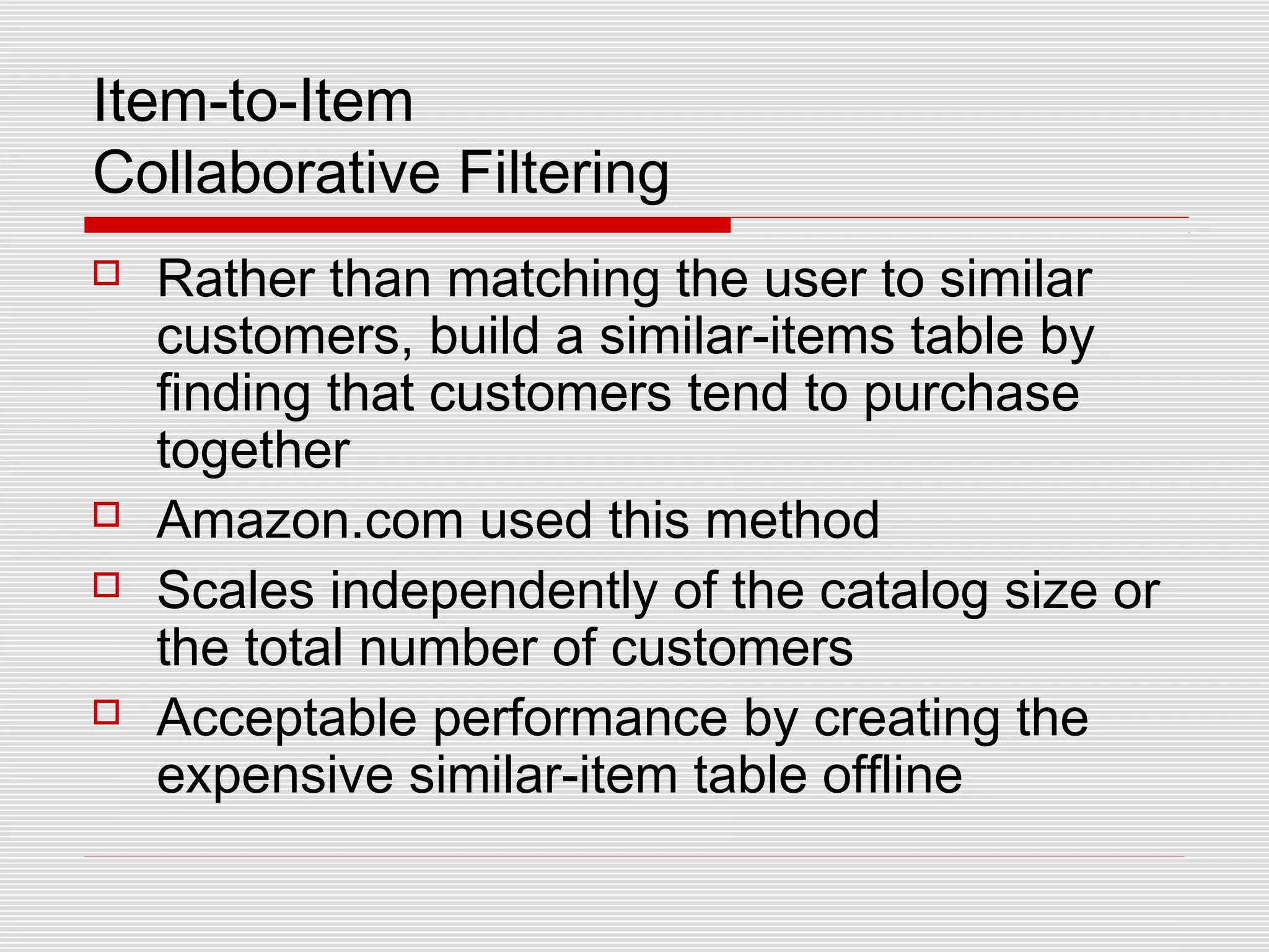 Item-to-Item
Collaborative Filtering
 Rather than matching the user to similar
customers, build a similar-items table by
finding that customers tend to purchase
together
 Amazon.com used this method
 Scales independently of the catalog size or
the total number of customers
 Acceptable performance by creating the
expensive similar-item table offline
 