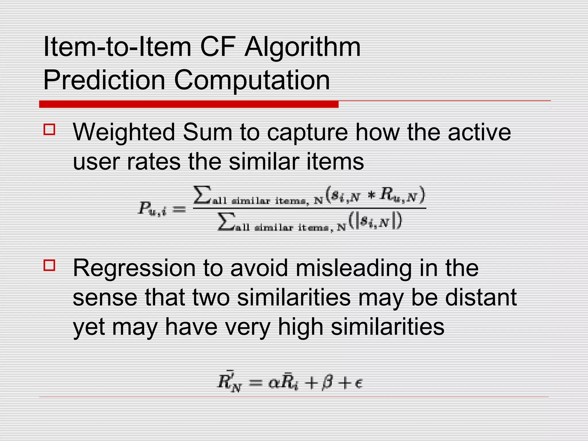 Item-to-Item CF Algorithm
Prediction Computation
 Weighted Sum to capture how the active
user rates the similar items
 Regression to avoid misleading in the
sense that two similarities may be distant
yet may have very high similarities
 