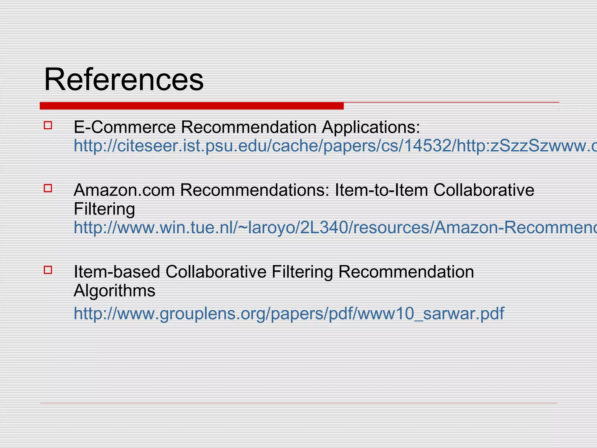 References
 E-Commerce Recommendation Applications:
http://citeseer.ist.psu.edu/cache/papers/cs/14532/http:zSzzSzwww.c
 Amazon.com Recommendations: Item-to-Item Collaborative
Filtering
http://www.win.tue.nl/~laroyo/2L340/resources/Amazon-Recommend
 Item-based Collaborative Filtering Recommendation
Algorithms
http://www.grouplens.org/papers/pdf/www10_sarwar.pdf
 