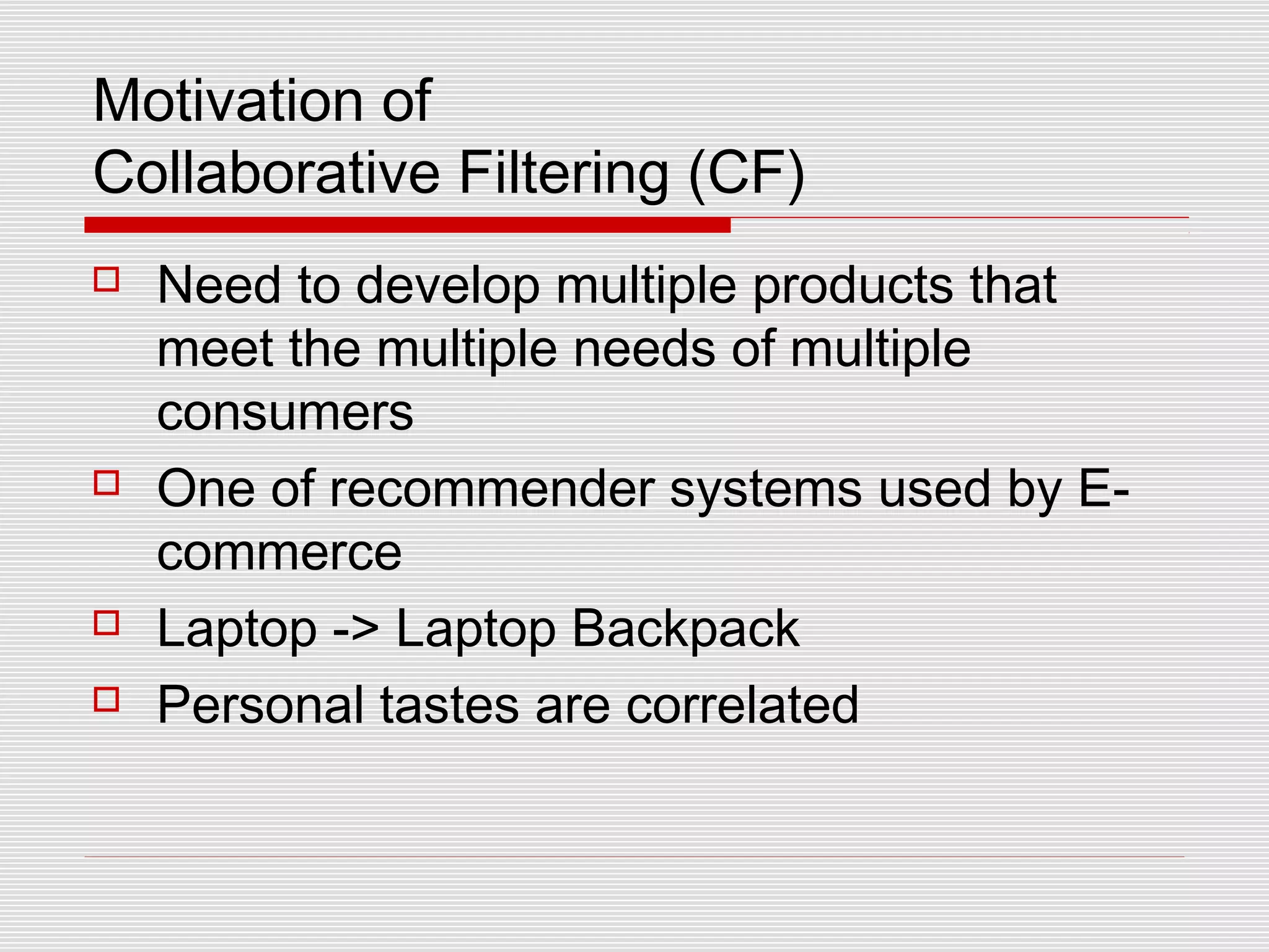 Motivation of
Collaborative Filtering (CF)
 Need to develop multiple products that
meet the multiple needs of multiple
consumers
 One of recommender systems used by E-
commerce
 Laptop -> Laptop Backpack
 Personal tastes are correlated
 