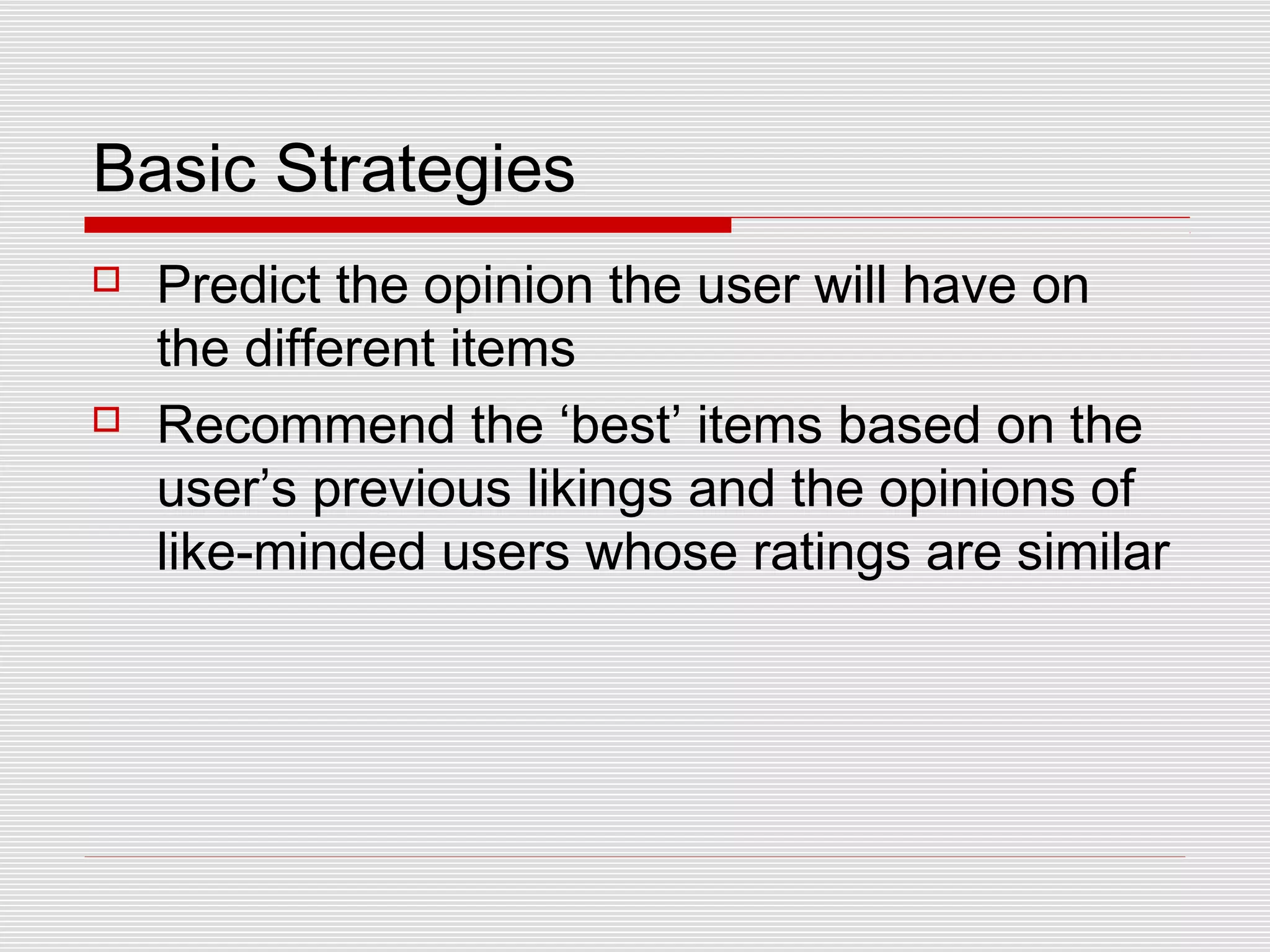Basic Strategies
 Predict the opinion the user will have on
the different items
 Recommend the ‘best’ items based on the
user’s previous likings and the opinions of
like-minded users whose ratings are similar
 