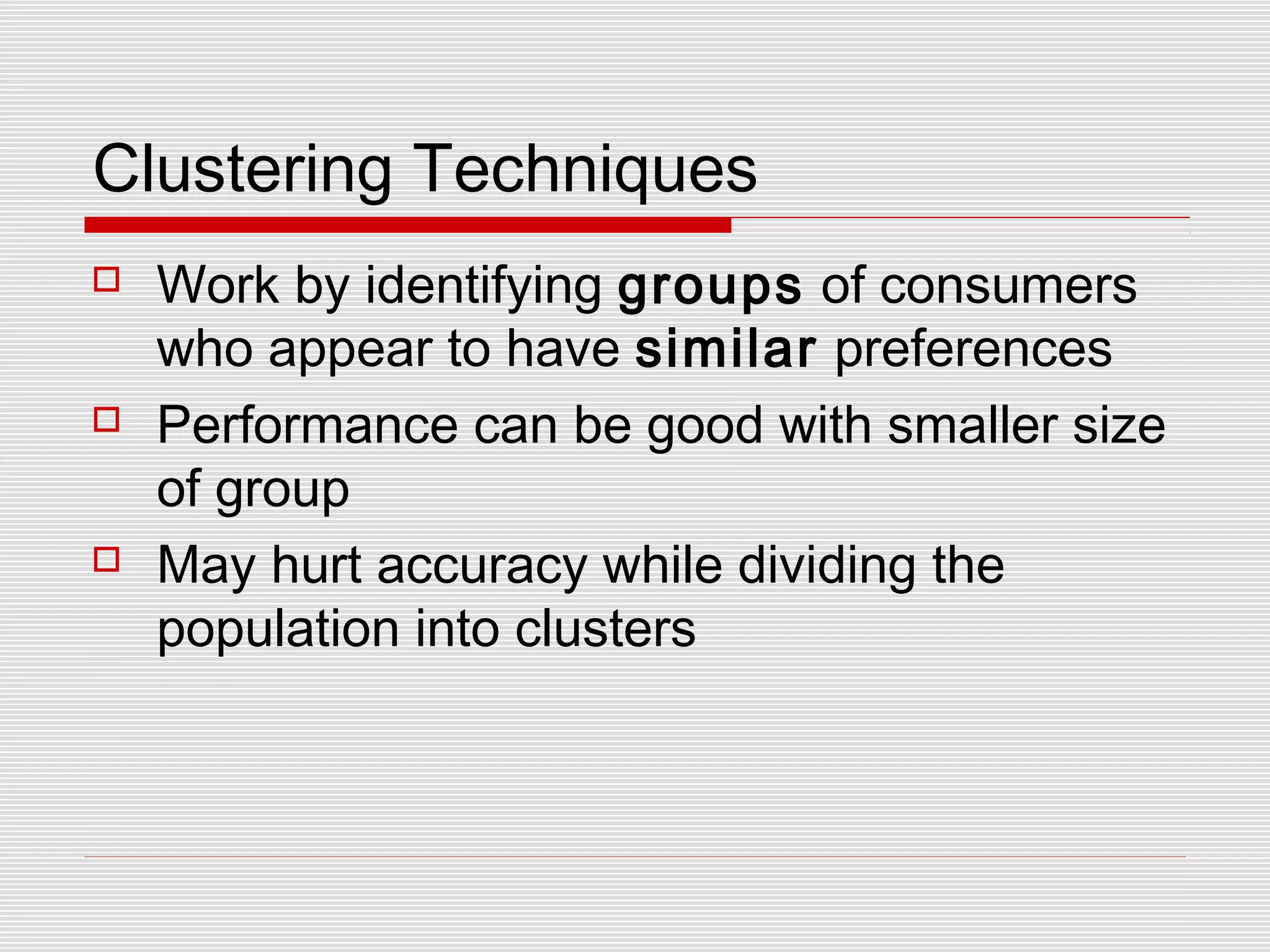 Clustering Techniques
 Work by identifying groups of consumers
who appear to have similar preferences
 Performance can be good with smaller size
of group
 May hurt accuracy while dividing the
population into clusters
 