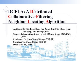 DCFLA: A  D istributed  C ollaborative- F iltering Neighbor- L ocating  A lgorithm Authors: Bo Xie, Peng Han, Fan Yang, Rui-Min Shen, Hua- Jun Zeng, and Zheng Chen Source: Information Sciences, vol. 177, no. 6, pp. 1349-1363,  2007. Professor: Dr. Shu-Ching Wang ( 王淑卿 ) Speaker: Yu-Chien Chou( 周裕健 ) Date: Nov. 11, 2008 