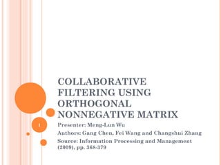 COLLABORATIVE
FILTERING USING
ORTHOGONAL
NONNEGATIVE MATRIX
Presenter: Meng-Lun Wu
Authors: Gang Chen, Fei Wang and Changshui Zhang
Source: Information Processing and Management
(2009), pp. 368-379
1
 