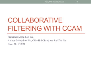 ICMLA'11, Honolulu, Hawaii   1




COLLABORATIVE
FILTERING WITH CCAM
Presenter: Meng-Lun Wu
Author: Meng-Lun Wu, Chia-Hui Chang and Rei-Zhe Liu
Date: 2011/12/21
 