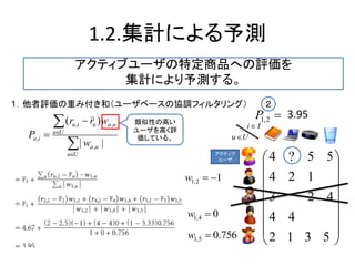 1.2.集計による予測






Uu
ua
Uu
uauiu
ia
w
wrr
P
||
)(
,
,,
,
１．他者評価の重み付き和（ユーザベースの協調フィルタリング）
類似性の高い
ユーザを高く評
価している。
















5312
44
423
124
55?4アクティブ
ユーザ
Uu
Ii 
2,1P 3.95
２
12,1 w
04,1 w
756.05,1 w
アクティブユーザの特定商品への評価を
集計により予測する。
 