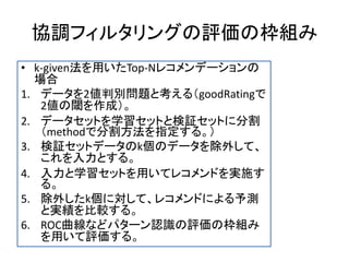 協調フィルタリングの評価の枠組み
• k-given法を用いたTop-Nレコメンデーションの
場合
1. データを2値判別問題と考える（goodRatingで
2値の閾を作成）。
2. データセットを学習セットと検証セットに分割
（methodで分割方法を指定する。）
3. 検証セットデータのk個のデータを除外して、
これを入力とする。
4. 入力と学習セットを用いてレコメンドを実施す
る。
5. 除外したk個に対して、レコメンドによる予測
と実績を比較する。
6. ROC曲線などパターン認識の評価の枠組み
を用いて評価する。
 