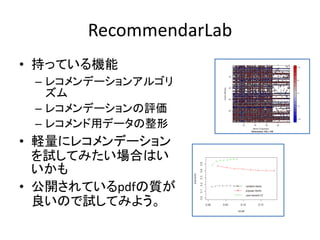 RecommendarLab
• 持っている機能
– レコメンデーションアルゴリ
ズム
– レコメンデーションの評価
– レコメンド用データの整形
• 軽量にレコメンデーション
を試してみたい場合はい
いかも
• 公開されているpdfの質が
良いので試してみよう。
 