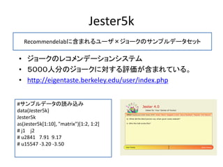 Jester5k
• ジョークのレコメンデーションシステム
• ５０００人分のジョークに対する評価が含まれている。
• http://eigentaste.berkeley.edu/user/index.php
#サンプルデータの読み込み
data(Jester5k)
Jester5k
as(Jester5k[1:10], "matrix")[1:2, 1:2]
# j1 j2
# u2841 7.91 9.17
# u15547 -3.20 -3.50
Recommendelabに含まれるユーザ×ジョークのサンプルデータセット
 
