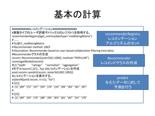 基本の計算
############レコメンデーション################
#実数タイプのユーザ評価マトリックスのレジストリを取得する。
recommenderRegistry$get_entries(dataType="realRatingMatrix")
# ......
# $UBCF_realRatingMatrix
# Recommender method: UBCF
# Description: Recommender based on user-based collaborative filtering (real data).
#Recommenderクラスの生成
recom<-Recommender(Jester5k[1:1000], method="POPULAR")
names(getModel(recom))
#[1] "topN" "ratings" "normalize" "aggregation"
#モデルrecomにより、Top-10レコメンデーションを作成
pred.recom<-predict(recom, Jester5k[1001:1003])
#レコメンデーションを表示する。
as(bestN(pred.recom, n=11), "list")
# [[1]]
# [1] "j89" "j72" "j47" "j93" "j76" "j10" "j96" "j83" "j81" "j87"
#
# [[2]]
# [1] "j89" "j93" "j76" "j88" "j96" "j83" "j81" "j87" "j91" "j78"
recommenderRegistry
レコメンデーション
アルゴリズムのセット
Recommender
レコメンドクラスの作成
predict
与えたデータに対して
予測を行う
 
